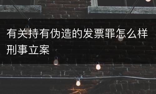 有关持有伪造的发票罪怎么样刑事立案