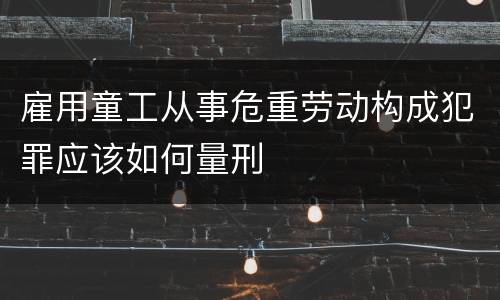 雇用童工从事危重劳动构成犯罪应该如何量刑
