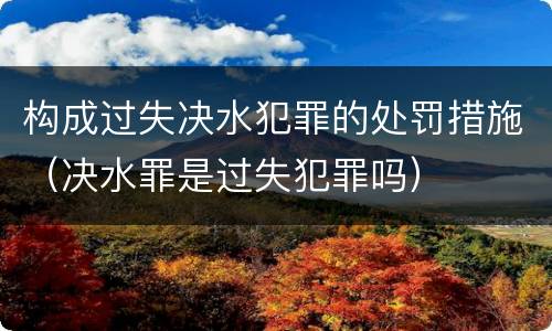 构成过失决水犯罪的处罚措施（决水罪是过失犯罪吗）
