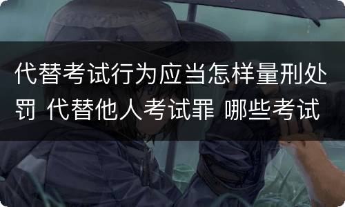 代替考试行为应当怎样量刑处罚 代替他人考试罪 哪些考试