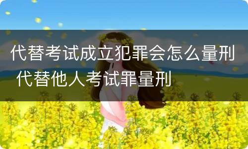 代替考试成立犯罪会怎么量刑 代替他人考试罪量刑
