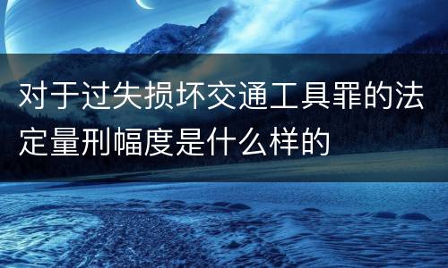 对于过失损坏交通工具罪的法定量刑幅度是什么样的