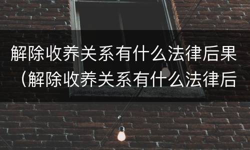 解除收养关系有什么法律后果（解除收养关系有什么法律后果吗）