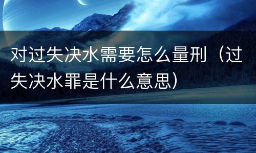 对过失决水需要怎么量刑（过失决水罪是什么意思）