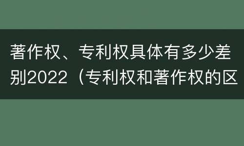 著作权、专利权具体有多少差别2022（专利权和著作权的区别）