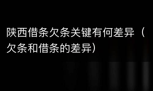 陕西借条欠条关键有何差异（欠条和借条的差异）