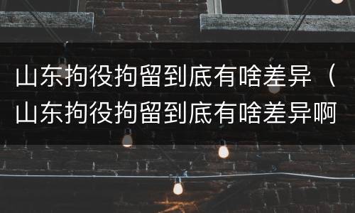 山东拘役拘留到底有啥差异（山东拘役拘留到底有啥差异啊）