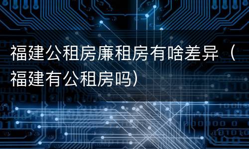 福建公租房廉租房有啥差异（福建有公租房吗）