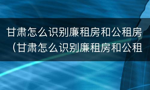 甘肃怎么识别廉租房和公租房（甘肃怎么识别廉租房和公租房呢）