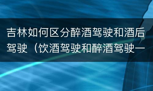 吉林如何区分醉酒驾驶和酒后驾驶（饮酒驾驶和醉酒驾驶一样吗）