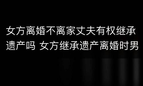 女方离婚不离家丈夫有权继承遗产吗 女方继承遗产离婚时男方有权