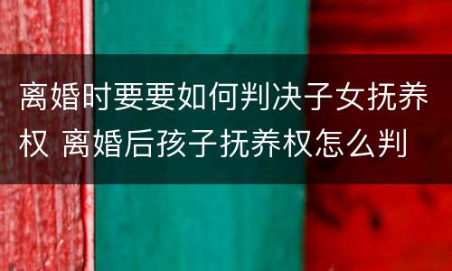 离婚时要要如何判决子女抚养权 离婚后孩子抚养权怎么判