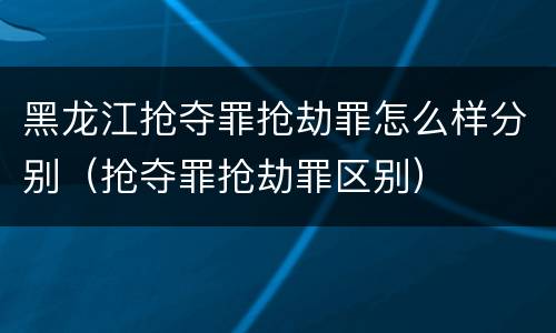 黑龙江抢夺罪抢劫罪怎么样分别（抢夺罪抢劫罪区别）