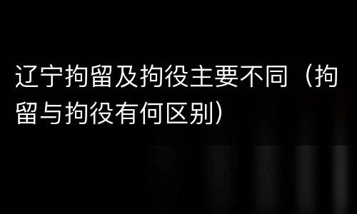 辽宁拘留及拘役主要不同（拘留与拘役有何区别）