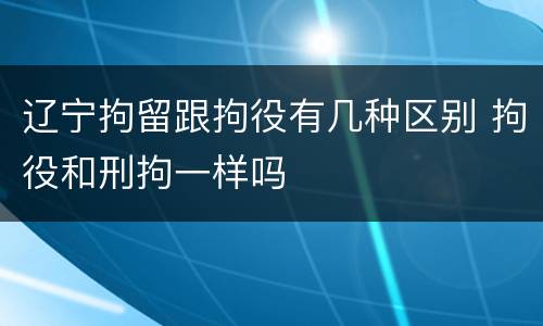 辽宁拘留跟拘役有几种区别 拘役和刑拘一样吗