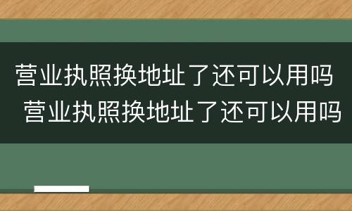 营业执照换地址了还可以用吗 营业执照换地址了还可以用吗怎么办