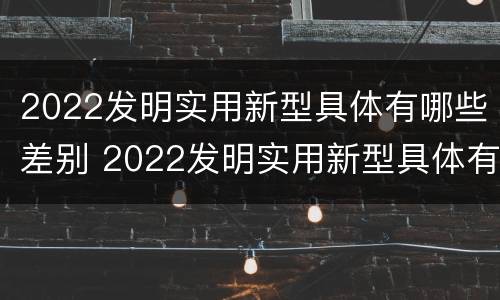 2022发明实用新型具体有哪些差别 2022发明实用新型具体有哪些差别呢