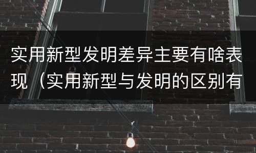 实用新型发明差异主要有啥表现（实用新型与发明的区别有哪些）