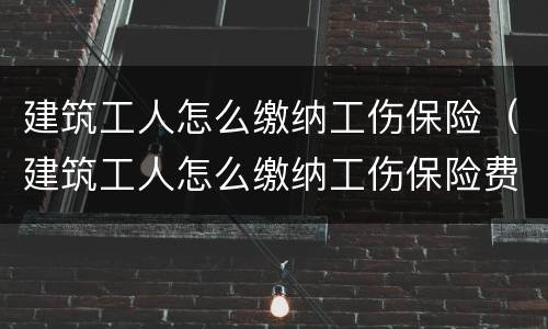 建筑工人怎么缴纳工伤保险（建筑工人怎么缴纳工伤保险费）