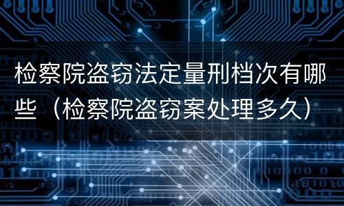 检察院盗窃法定量刑档次有哪些（检察院盗窃案处理多久）