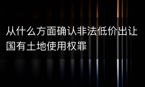 从什么方面确认非法低价出让国有土地使用权罪