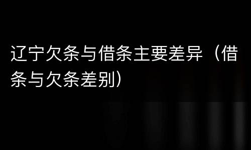 辽宁欠条与借条主要差异（借条与欠条差别）