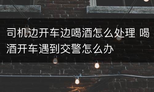 司机边开车边喝酒怎么处理 喝酒开车遇到交警怎么办