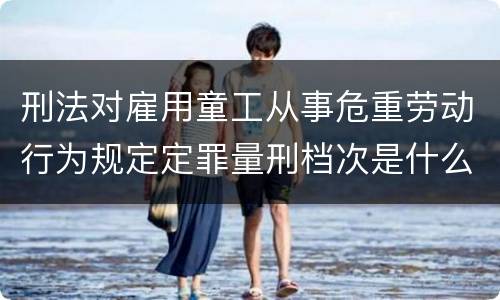 刑法对雇用童工从事危重劳动行为规定定罪量刑档次是什么