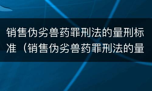 销售伪劣兽药罪刑法的量刑标准（销售伪劣兽药罪刑法的量刑标准是多少）