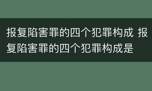 报复陷害罪的四个犯罪构成 报复陷害罪的四个犯罪构成是