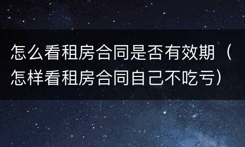 怎么看租房合同是否有效期（怎样看租房合同自己不吃亏）