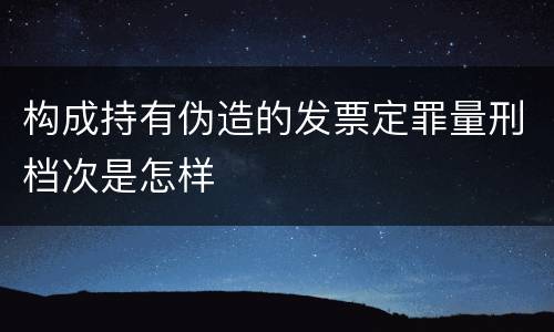 构成持有伪造的发票定罪量刑档次是怎样