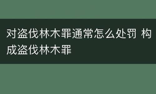 对盗伐林木罪通常怎么处罚 构成盗伐林木罪