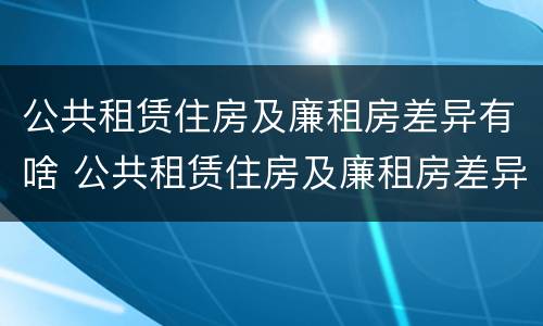 公共租赁住房及廉租房差异有啥 公共租赁住房及廉租房差异有啥区别