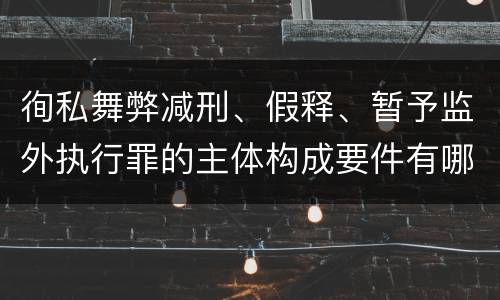 徇私舞弊减刑、假释、暂予监外执行罪的主体构成要件有哪些