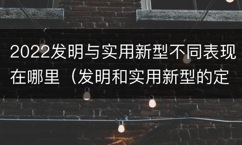 2022发明与实用新型不同表现在哪里（发明和实用新型的定义）