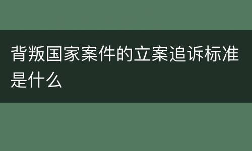 背叛国家案件的立案追诉标准是什么