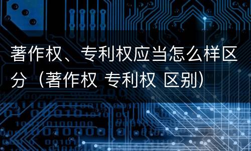 著作权、专利权应当怎么样区分（著作权 专利权 区别）
