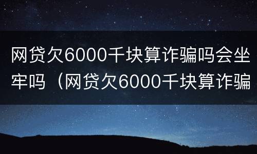 网贷欠6000千块算诈骗吗会坐牢吗（网贷欠6000千块算诈骗吗会坐牢吗）