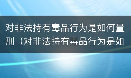 对非法持有毒品行为是如何量刑（对非法持有毒品行为是如何量刑的）