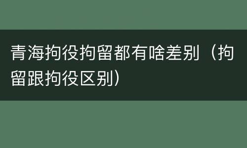青海拘役拘留都有啥差别（拘留跟拘役区别）