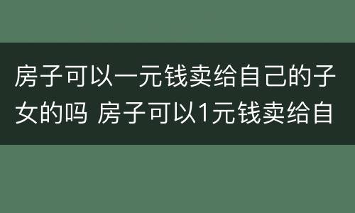 房子可以一元钱卖给自己的子女的吗 房子可以1元钱卖给自己的子女吗