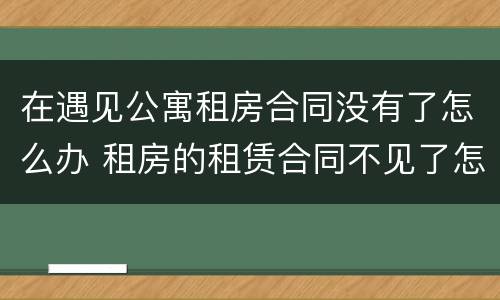 在遇见公寓租房合同没有了怎么办 租房的租赁合同不见了怎么办