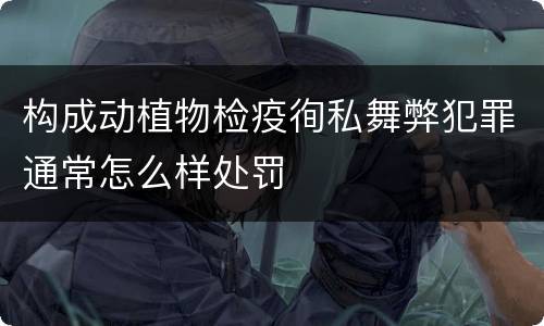 构成动植物检疫徇私舞弊犯罪通常怎么样处罚