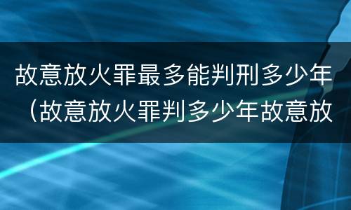 故意放火罪最多能判刑多少年（故意放火罪判多少年故意放火罪量刑标准）
