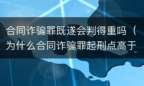 合同诈骗罪既遂会判得重吗（为什么合同诈骗罪起刑点高于诈骗罪）
