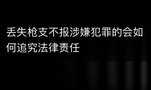 丢失枪支不报涉嫌犯罪的会如何追究法律责任