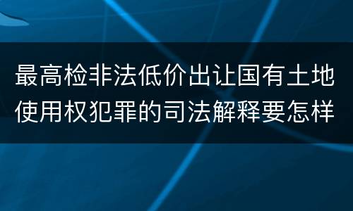 最高检非法低价出让国有土地使用权犯罪的司法解释要怎样规定