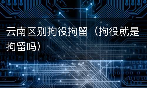 云南区别拘役拘留（拘役就是拘留吗）
