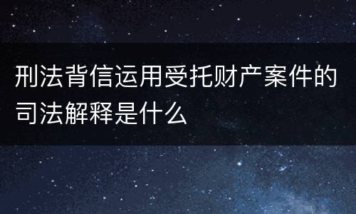 刑法背信运用受托财产案件的司法解释是什么
